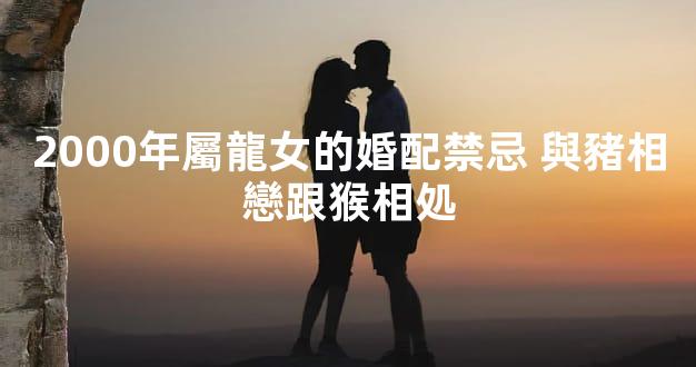 2000年屬龍女的婚配禁忌 與豬相戀跟猴相処